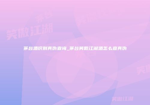 茅台酒识别真伪查询_茅台笑傲江湖酒怎么查真伪