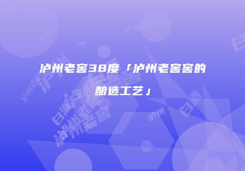 泸州老窖38度「泸州老窖窖的酿造工艺」