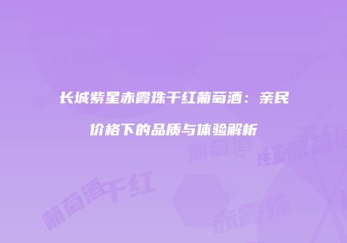 长城紫星赤霞珠干红葡萄酒：亲民价格下的品质与体验解析