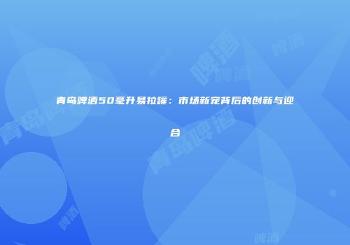青岛啤酒50毫升易拉罐：市场新宠背后的创新与迎合