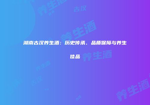 湖南古汉养生酒：历史传承、品质保障与养生佳品