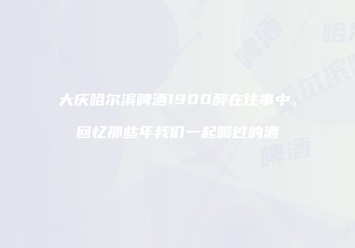 大庆哈尔滨啤酒1900醉在往事中，回忆那些年我们一起喝过的酒