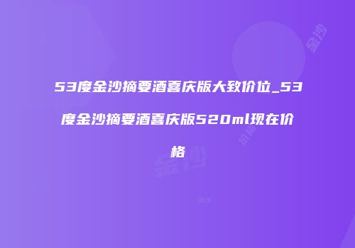 53度金沙摘要酒喜庆版大致价位_53度金沙摘要酒喜庆版520ml现在价格