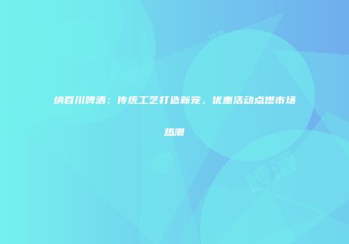 纳百川啤酒：传统工艺打造新宠，优惠活动点燃市场热潮