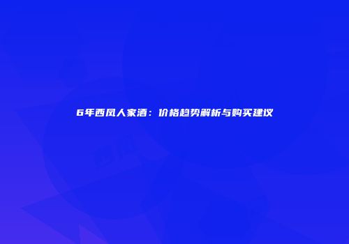 6年西凤人家酒：价格趋势解析与购买建议