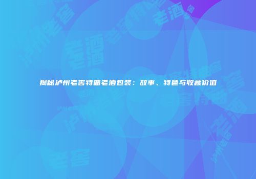 揭秘泸州老窖特曲老酒包装：故事、特色与收藏价值