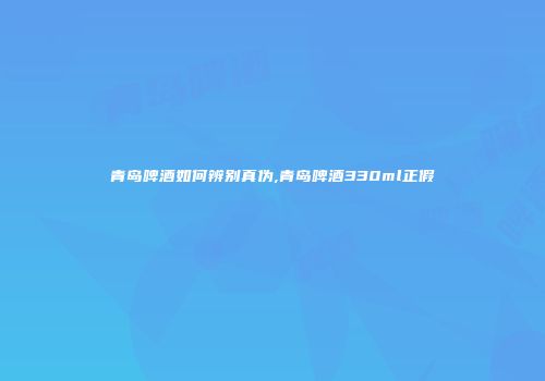 青岛啤酒如何辨别真伪,青岛啤酒330ml正假