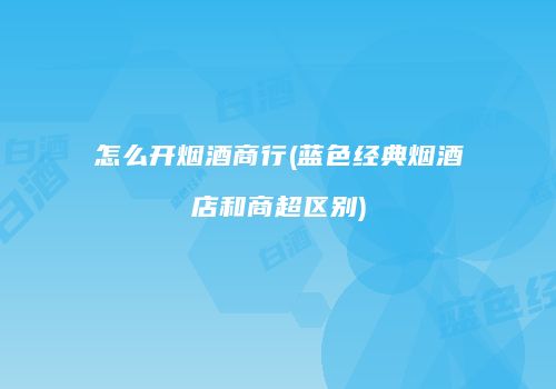 怎么开烟酒商行(蓝色经典烟酒店和商超区别)