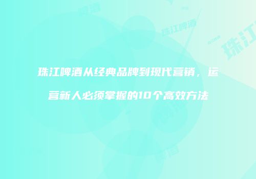 珠江啤酒从经典品牌到现代营销，运营新人必须掌握的10个高效方法
