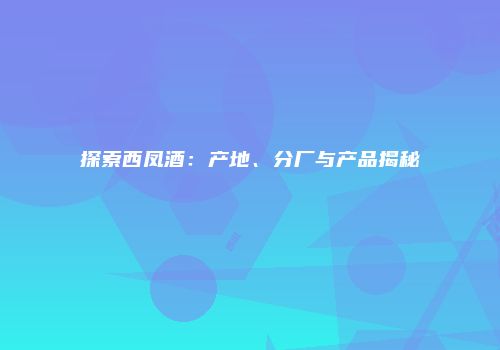 探索西凤酒：产地、分厂与产品揭秘