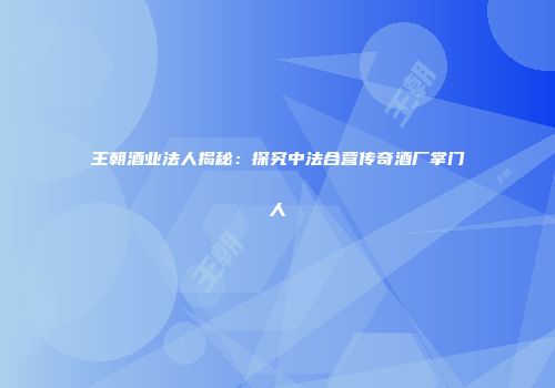 王朝酒业法人揭秘：探究中法合营传奇酒厂掌门人