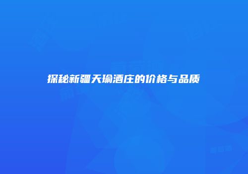 探秘新疆天瑜酒庄的价格与品质