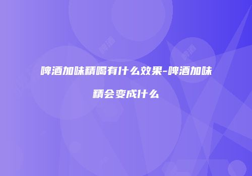啤酒加味精喝有什么效果-啤酒加味精会变成什么
