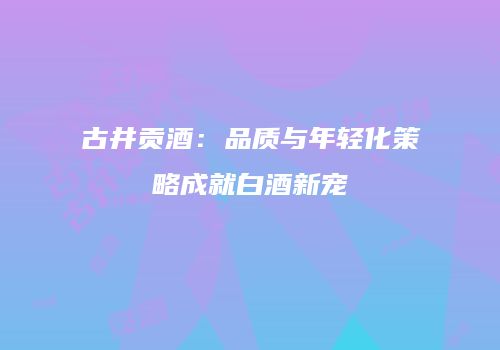古井贡酒：品质与年轻化策略成就白酒新宠