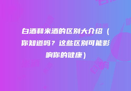 白酒和米酒的区别大介绍（你知道吗？这些区别可能影响你的健康）