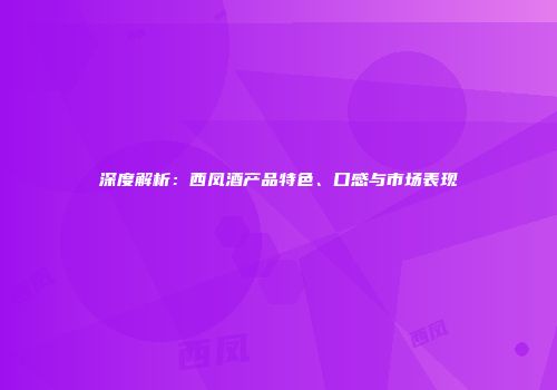 深度解析：西凤酒产品特色、口感与市场表现