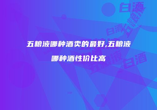 五粮液哪种酒卖的最好,五粮液哪种酒性价比高