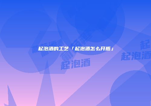 起泡酒的工艺「起泡酒怎么开瓶」