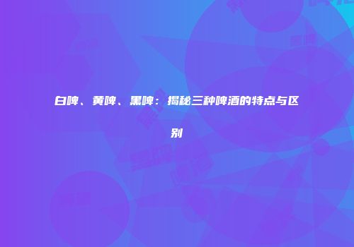 白啤、黄啤、黑啤：揭秘三种啤酒的特点与区别