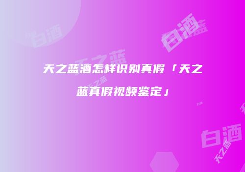 天之蓝酒怎样识别真假「天之蓝真假视频鉴定」