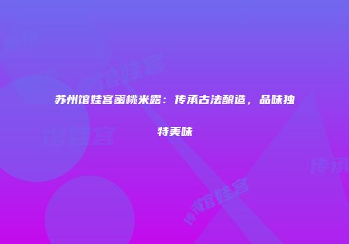 苏州馆娃宫蜜桃米露：传承古法酿造，品味独特美味