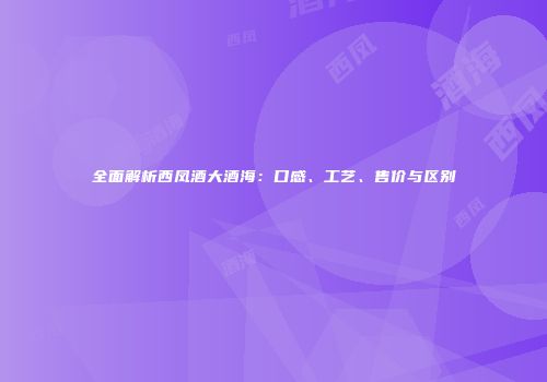 全面解析西凤酒大酒海：口感、工艺、售价与区别