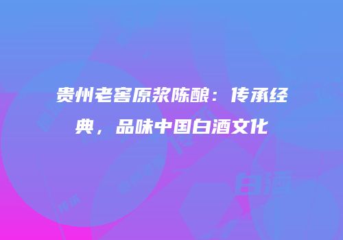 贵州老窖原浆陈酿：传承经典，品味中国白酒文化