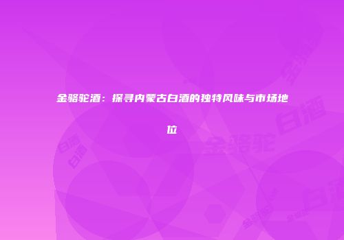 金骆驼酒：探寻内蒙古白酒的独特风味与市场地位