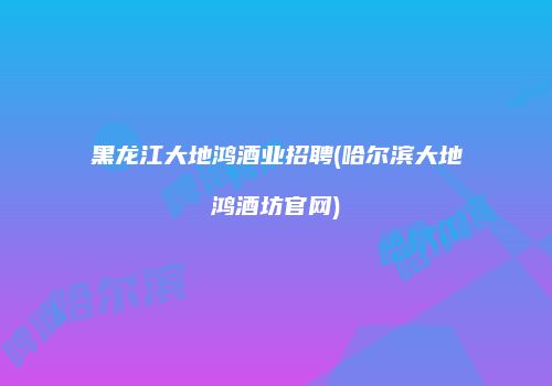 黑龙江大地鸿酒业招聘(哈尔滨大地鸿酒坊官网)