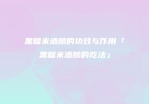 黑糯米酒酿的功效与作用「黑糯米酒酿的吃法」