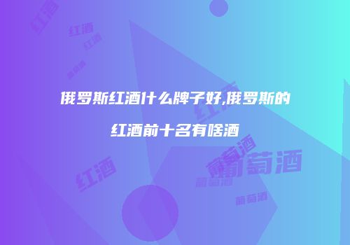 俄罗斯红酒什么牌子好,俄罗斯的红酒前十名有啥酒