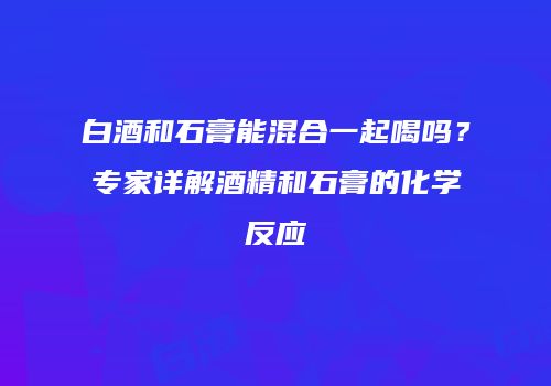 白酒和石膏能混合一起喝吗？专家详解酒精和石膏的化学反应