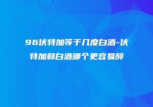 96伏特加等于几度白酒-伏特加和白酒哪个更容易醉
