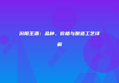 汾阳王酒：品种、价格与酿造工艺详解