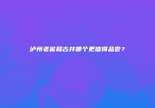 泸州老窖和古井哪个更值得品尝？