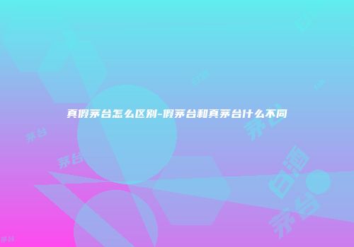 真假茅台怎么区别-假茅台和真茅台什么不同