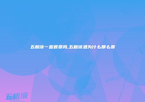 五粮液一直很贵吗,五粮液酒为什么那么贵