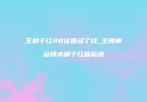 王朝干红98庄园多了钱_王朝典藏橡木桶干红葡萄酒