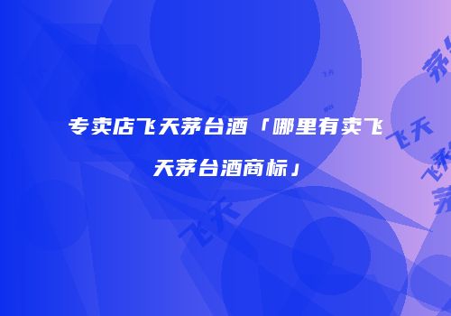 专卖店飞天茅台酒「哪里有卖飞天茅台酒商标」