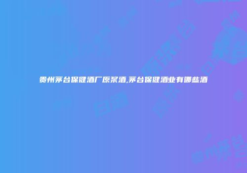 贵州茅台保健酒厂原浆酒,茅台保健酒业有哪些酒