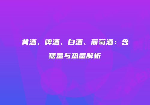 黄酒、啤酒、白酒、葡萄酒：含糖量与热量解析