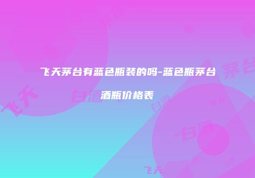 飞天茅台有蓝色瓶装的吗-蓝色瓶茅台酒瓶价格表
