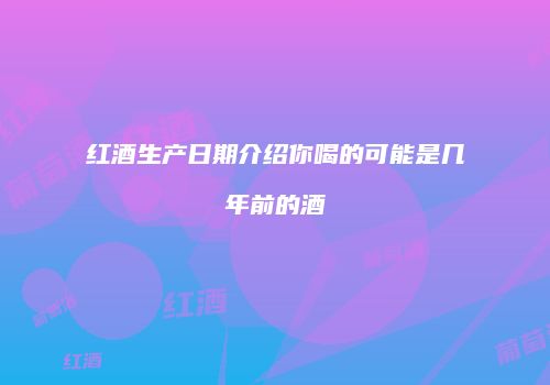 红酒生产日期介绍你喝的可能是几年前的酒