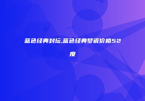 蓝色经典封坛,蓝色经典梦瓷价格52度
