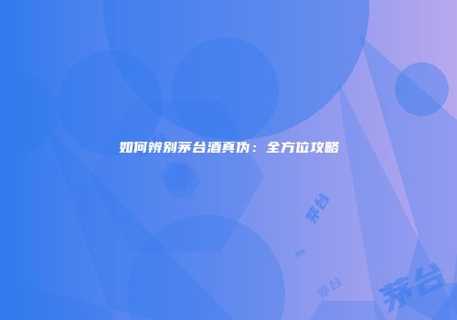 如何辨别茅台酒真伪：全方位攻略