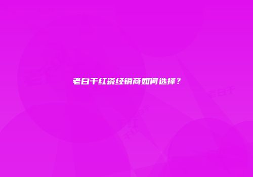 老白干红瓷经销商如何选择？