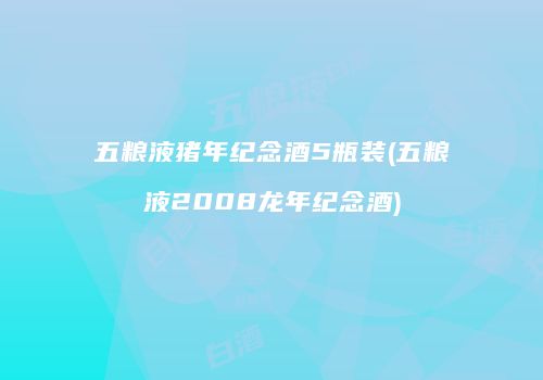 五粮液猪年纪念酒5瓶装(五粮液2008龙年纪念酒)