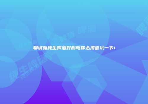 聊城新纯生啤酒好喝吗你必须尝试一下!