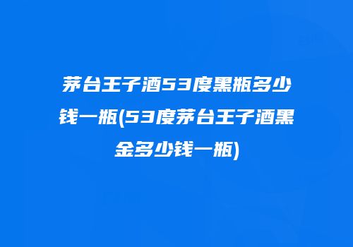 茅台王子酒53度黑瓶多少钱一瓶(53度茅台王子酒黑金多少钱一瓶)
