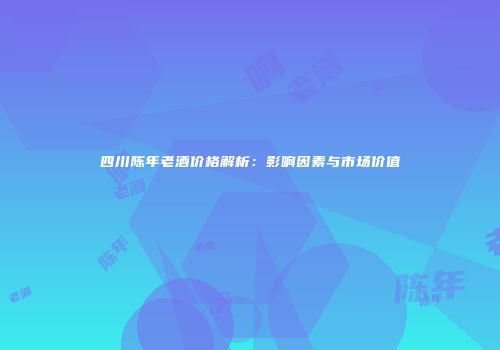 四川陈年老酒价格解析：影响因素与市场价值